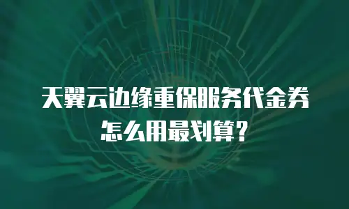 天翼云边缘重保服务代金券怎么用最划算？