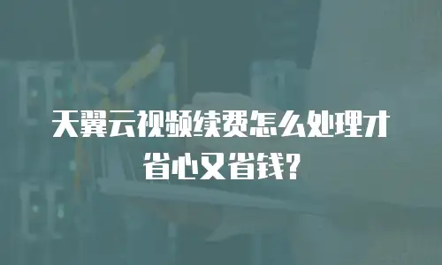 天翼云视频续费怎么处理才省心又省钱？