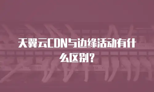 天翼云CDN与边缘活动有什么区别？