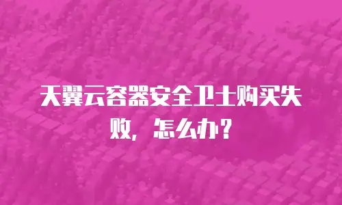 天翼云容器安全卫士购买失败，怎么办？