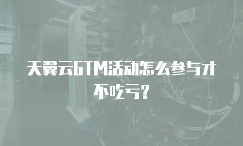 天翼云GTM活动怎么参与才不吃亏？