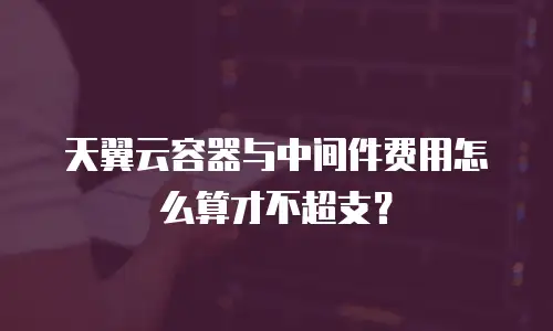 天翼云容器与中间件费用怎么算才不超支？