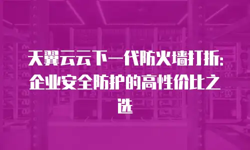 天翼云云下一代防火墙打折：企业安全防护的高性价比之选