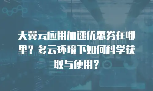 天翼云应用加速优惠券在哪里？多云环境下如何科学获取与使用？