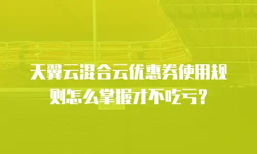 天翼云混合云优惠券使用规则怎么掌握才不吃亏？