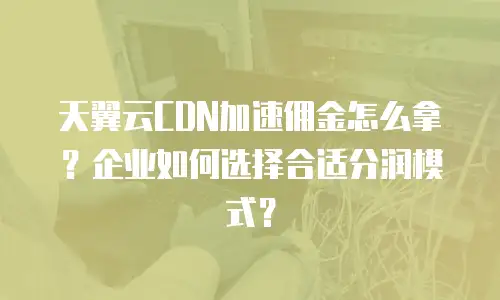 天翼云CDN加速佣金怎么拿？企业如何选择合适分润模式？