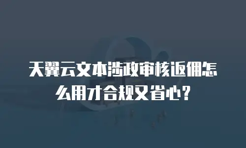 天翼云文本涉政审核返佣怎么用才合规又省心？