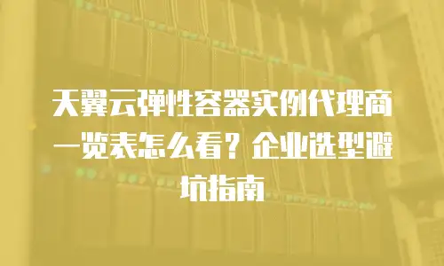 天翼云弹性容器实例代理商一览表怎么看？企业选型避坑指南
