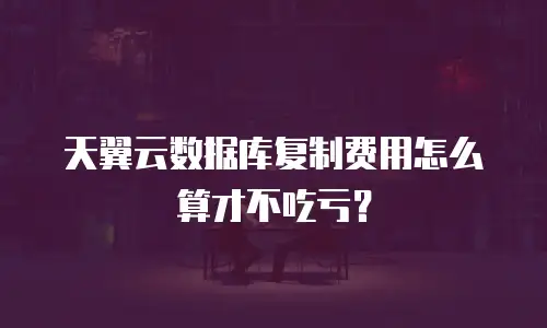 天翼云数据库复制费用怎么算才不吃亏？