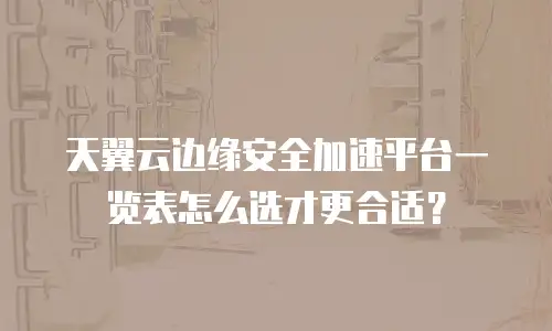 天翼云边缘安全加速平台一览表怎么选才更合适？