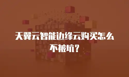 天翼云智能边缘云购买怎么不被坑？