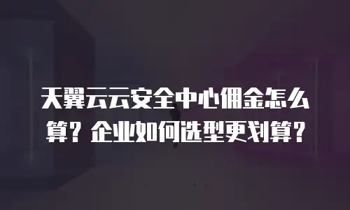 天翼云云安全中心佣金怎么算？企业如何选型更划算？