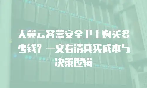 天翼云容器安全卫士购买多少钱？一文看清真实成本与决策逻辑