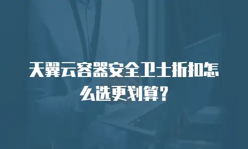 天翼云容器安全卫士折扣怎么选更划算？