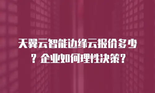 天翼云智能边缘云报价多少？企业如何理性决策？