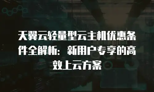 天翼云轻量型云主机优惠条件全解析：新用户专享的高效上云方案