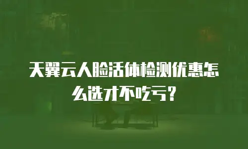 天翼云人脸活体检测优惠怎么选才不吃亏？
