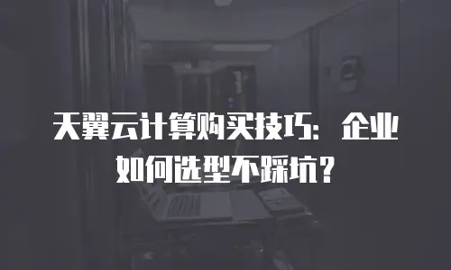 天翼云计算购买技巧：企业如何选型不踩坑？