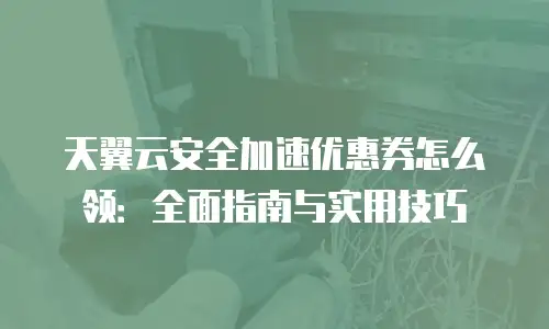 天翼云安全加速优惠券怎么领：全面指南与实用技巧