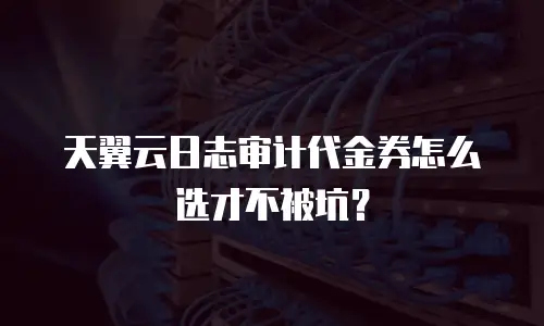 天翼云日志审计代金券怎么选才不被坑？