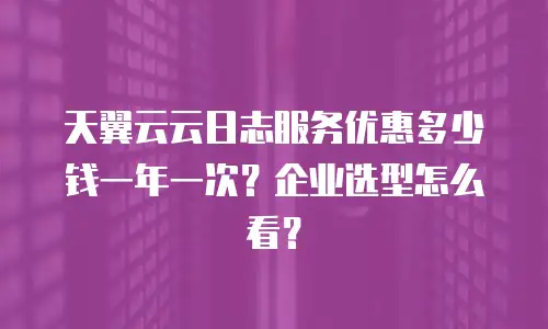 天翼云云日志服务优惠多少钱一年一次？企业选型怎么看？