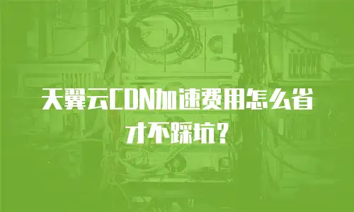 天翼云CDN加速费用怎么省才不踩坑？