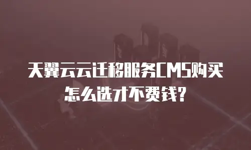 天翼云云迁移服务CMS购买怎么选才不费钱？