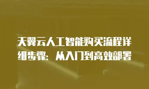 天翼云人工智能购买流程详细步骤：从入门到高效部署