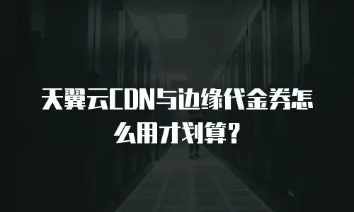 天翼云CDN与边缘代金券怎么用才划算？