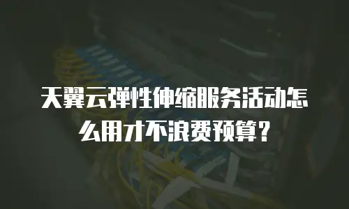 天翼云弹性伸缩服务活动怎么用才不浪费预算？
