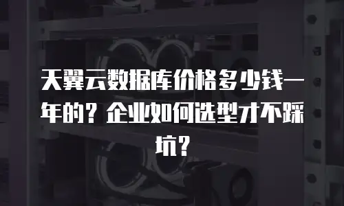 天翼云数据库价格多少钱一年的？企业如何选型才不踩坑？
