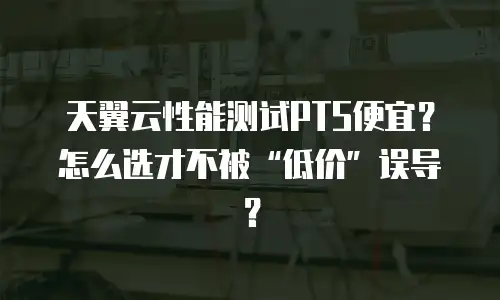 天翼云性能测试PTS便宜？怎么选才不被&ldquo;低价&rdquo;误导？