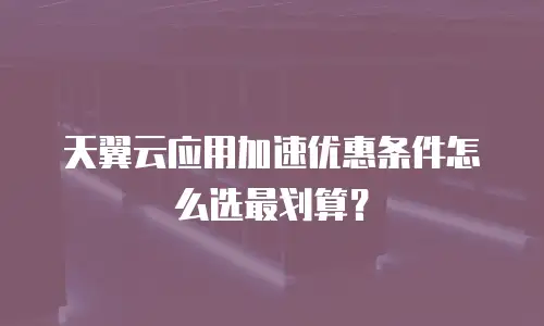 天翼云应用加速优惠条件怎么选最划算？