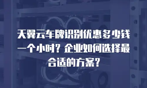 天翼云车牌识别优惠多少钱一个小时？企业如何选择最合适的方案？