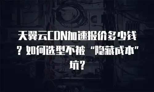 天翼云CDN加速报价多少钱？如何选型不被&ldquo;隐藏成本&rdquo;坑？