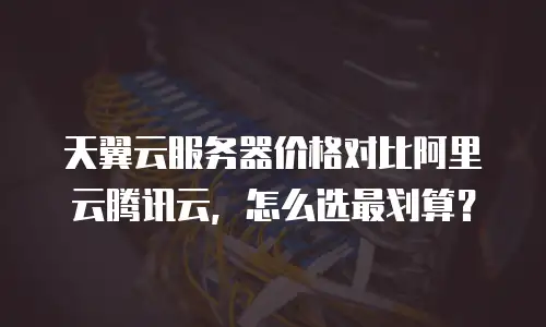 天翼云服务器价格对比阿里云腾讯云，怎么选最划算？