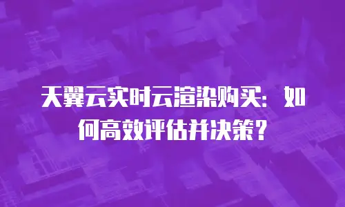 天翼云实时云渲染购买：如何高效评估并决策？