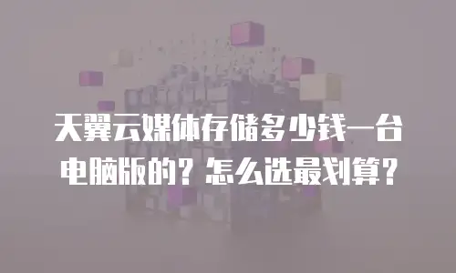天翼云媒体存储多少钱一台电脑版的？怎么选最划算？