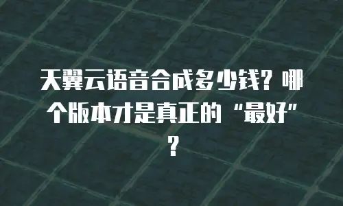 天翼云语音合成多少钱？哪个版本才是真正的&ldquo;最好&rdquo;？