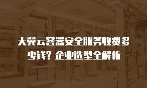 天翼云容器安全服务收费多少钱？企业选型全解析