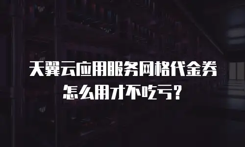 天翼云应用服务网格代金券怎么用才不吃亏？