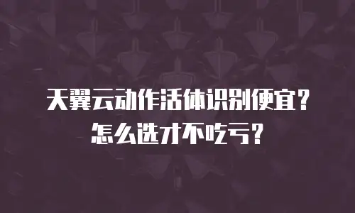 天翼云动作活体识别便宜？怎么选才不吃亏？