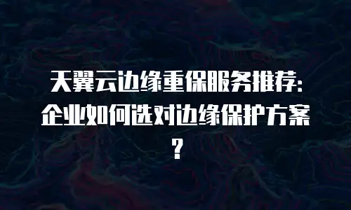天翼云边缘重保服务推荐：企业如何选对边缘保护方案？