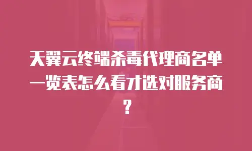 天翼云终端杀毒代理商名单一览表怎么看才选对服务商？