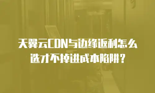 天翼云CDN与边缘返利怎么选才不掉进成本陷阱？