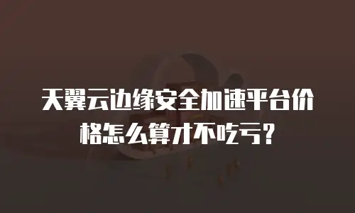 天翼云边缘安全加速平台价格怎么算才不吃亏？