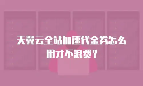 天翼云全站加速代金券怎么用才不浪费？