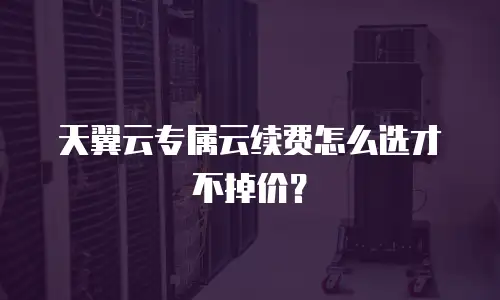 天翼云专属云续费怎么选才不掉价？