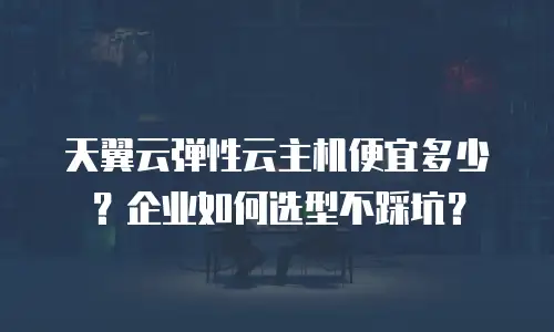 天翼云弹性云主机便宜多少？企业如何选型不踩坑？
