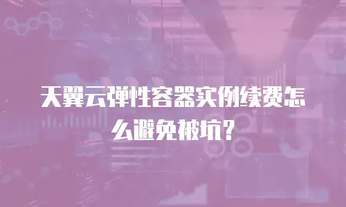 天翼云弹性容器实例续费怎么避免被坑？